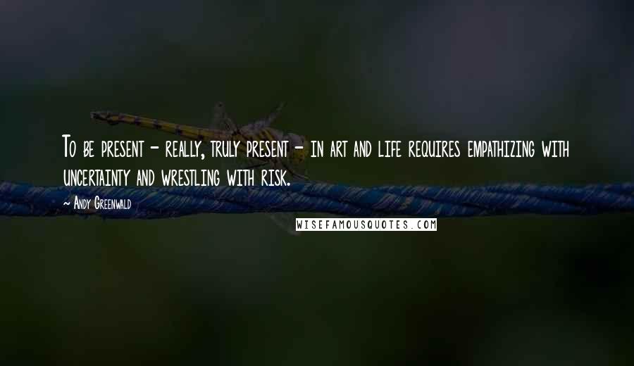 Andy Greenwald quotes: To be present - really, truly present - in art and life requires empathizing with uncertainty and wrestling with risk.