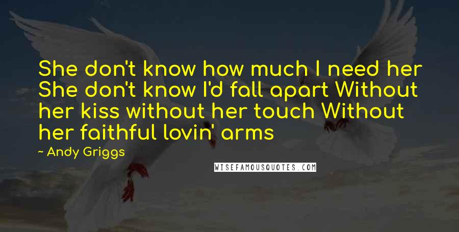 Andy Griggs quotes: She don't know how much I need her She don't know I'd fall apart Without her kiss without her touch Without her faithful lovin' arms