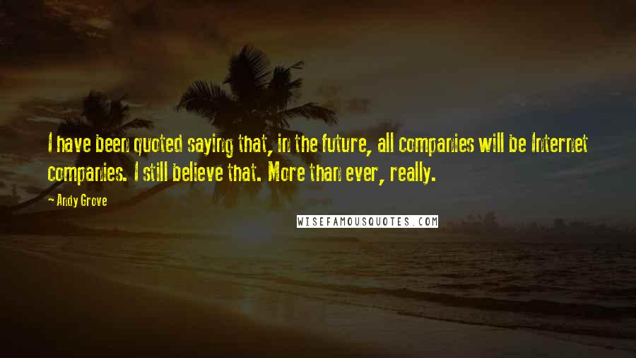 Andy Grove quotes: I have been quoted saying that, in the future, all companies will be Internet companies. I still believe that. More than ever, really.