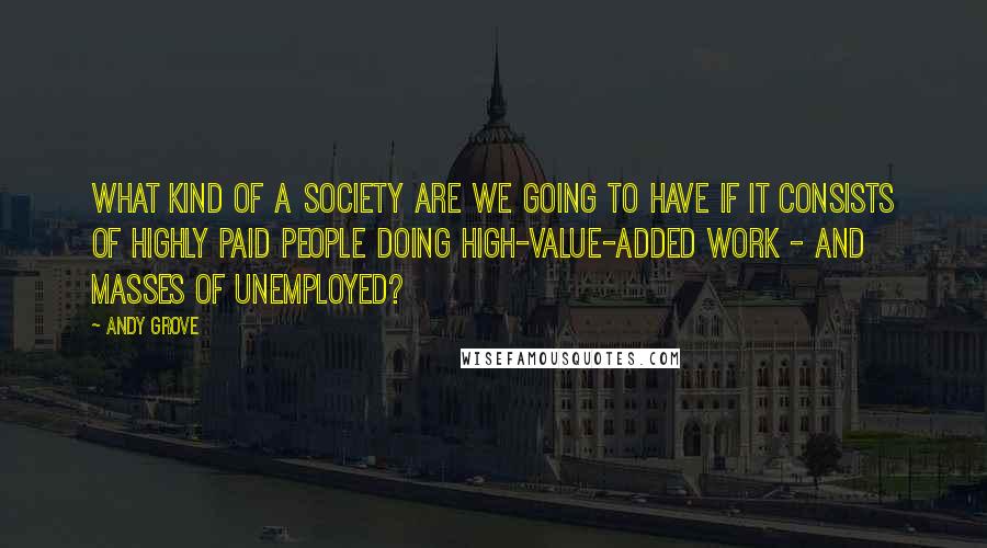 Andy Grove quotes: What kind of a society are we going to have if it consists of highly paid people doing high-value-added work - and masses of unemployed?