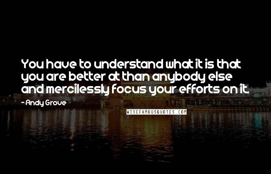 Andy Grove quotes: You have to understand what it is that you are better at than anybody else and mercilessly focus your efforts on it.