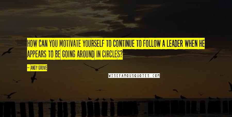 Andy Grove quotes: How can you motivate yourself to continue to follow a leader when he appears to be going around in circles?