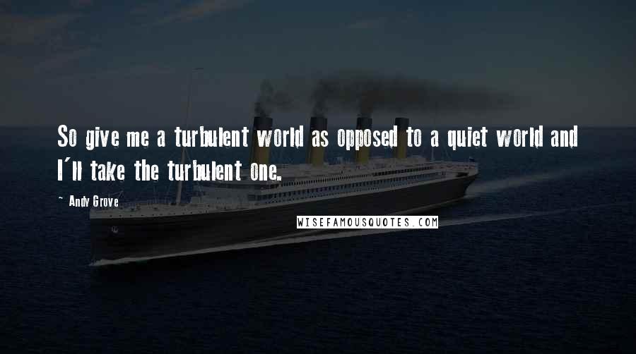 Andy Grove quotes: So give me a turbulent world as opposed to a quiet world and I'll take the turbulent one.