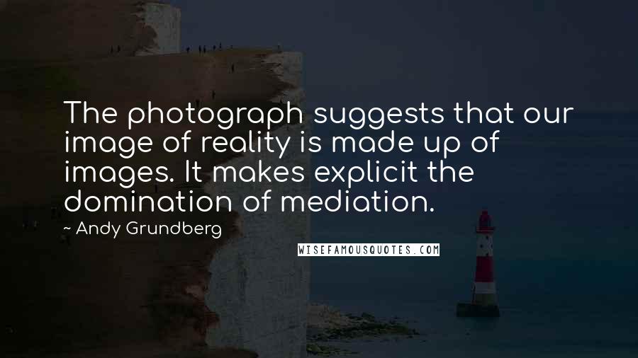 Andy Grundberg quotes: The photograph suggests that our image of reality is made up of images. It makes explicit the domination of mediation.