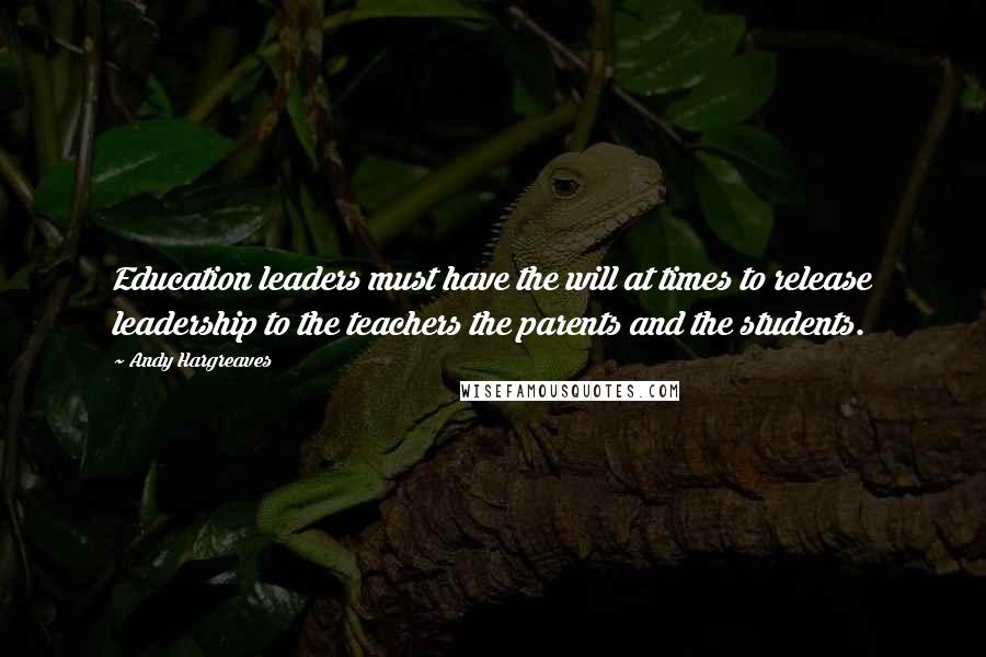 Andy Hargreaves quotes: Education leaders must have the will at times to release leadership to the teachers the parents and the students.