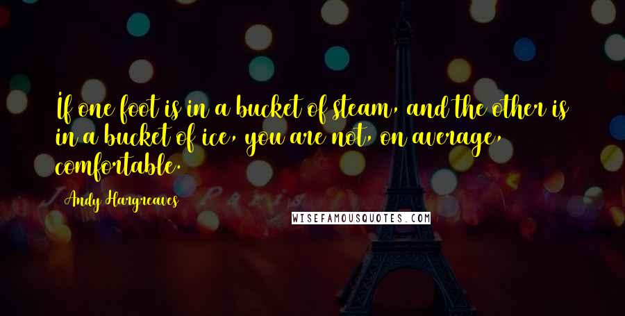 Andy Hargreaves quotes: If one foot is in a bucket of steam, and the other is in a bucket of ice, you are not, on average, comfortable.