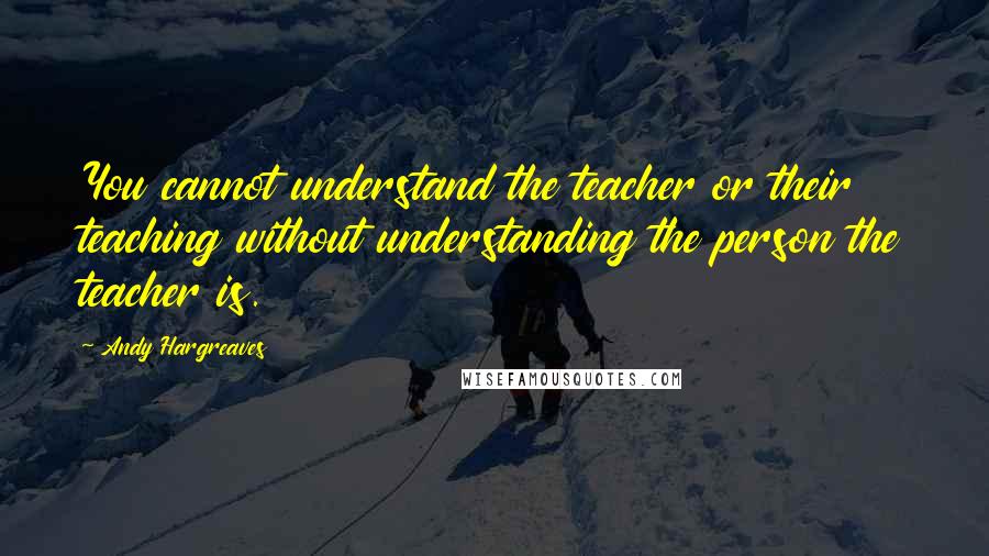 Andy Hargreaves quotes: You cannot understand the teacher or their teaching without understanding the person the teacher is.