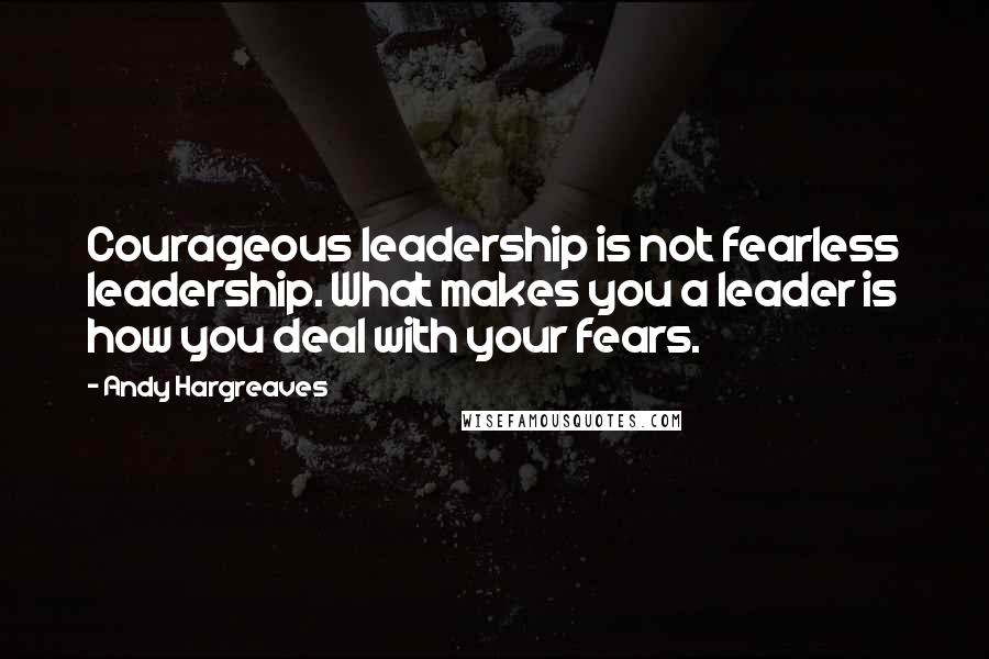 Andy Hargreaves quotes: Courageous leadership is not fearless leadership. What makes you a leader is how you deal with your fears.