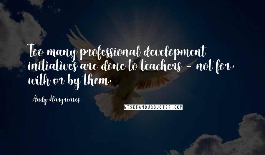 Andy Hargreaves quotes: Too many professional development initiatives are done to teachers - not for, with or by them.