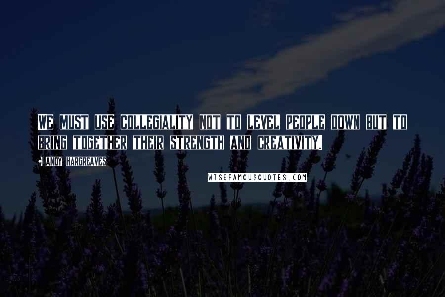 Andy Hargreaves quotes: We must use collegiality not to level people down but to bring together their strength and creativity.