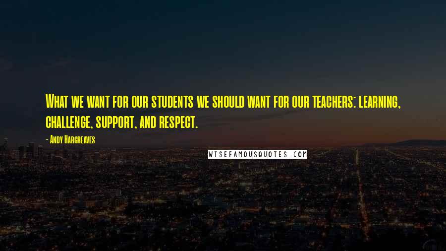 Andy Hargreaves quotes: What we want for our students we should want for our teachers: learning, challenge, support, and respect.