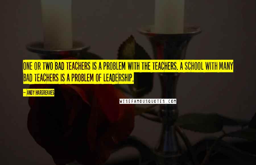 Andy Hargreaves quotes: One or two bad teachers is a problem with the teachers. A school with many bad teachers is a problem of leadership.