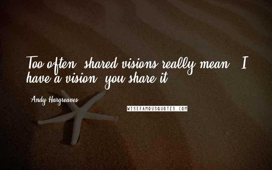 Andy Hargreaves quotes: Too often, shared visions really mean, "I have a vision; you share it!"