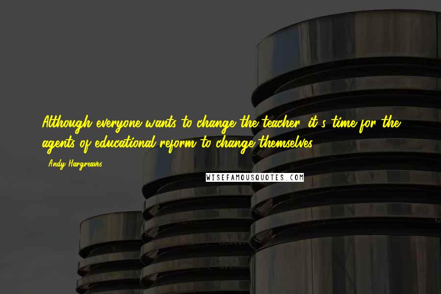 Andy Hargreaves quotes: Although everyone wants to change the teacher, it's time for the agents of educational reform to change themselves.