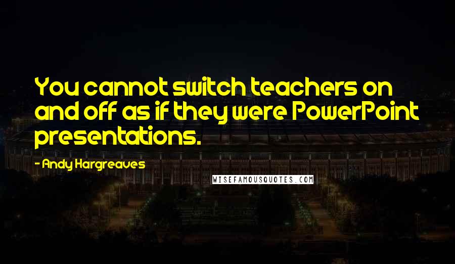 Andy Hargreaves quotes: You cannot switch teachers on and off as if they were PowerPoint presentations.