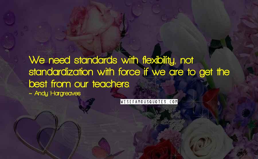 Andy Hargreaves quotes: We need standards with flexibility, not standardization with force if we are to get the best from our teachers.