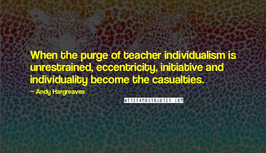 Andy Hargreaves quotes: When the purge of teacher individualism is unrestrained, eccentricity, initiative and individuality become the casualties.