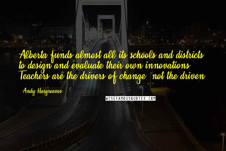 Andy Hargreaves quotes: Alberta funds almost all its schools and districts to design and evaluate their own innovations. Teachers are the drivers of change, not the driven.