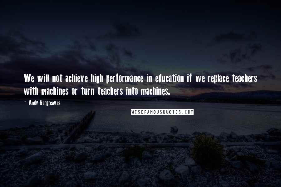 Andy Hargreaves quotes: We will not achieve high performance in education if we replace teachers with machines or turn teachers into machines.