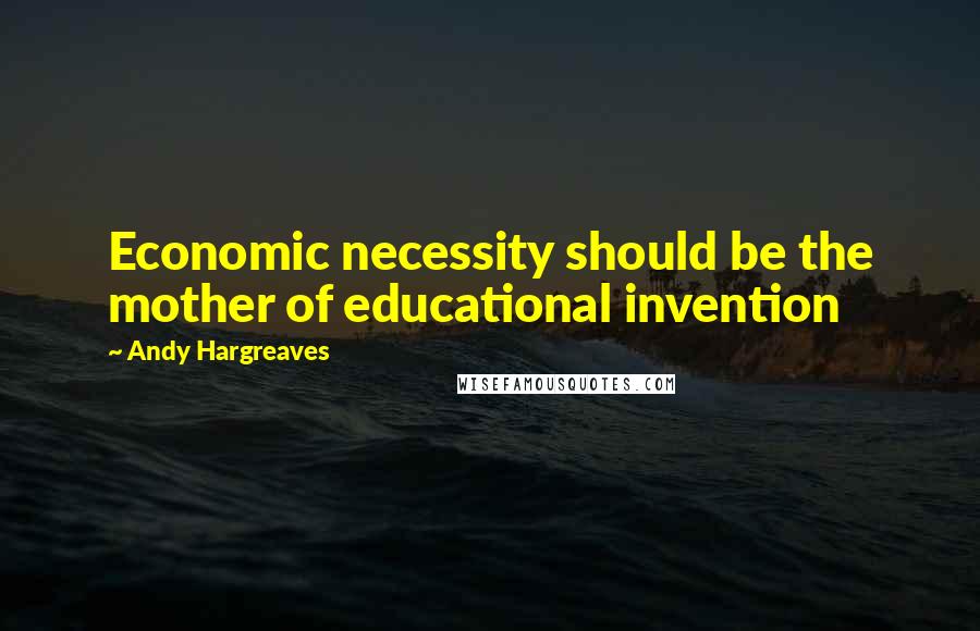 Andy Hargreaves quotes: Economic necessity should be the mother of educational invention