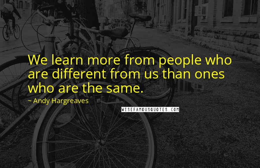 Andy Hargreaves quotes: We learn more from people who are different from us than ones who are the same.