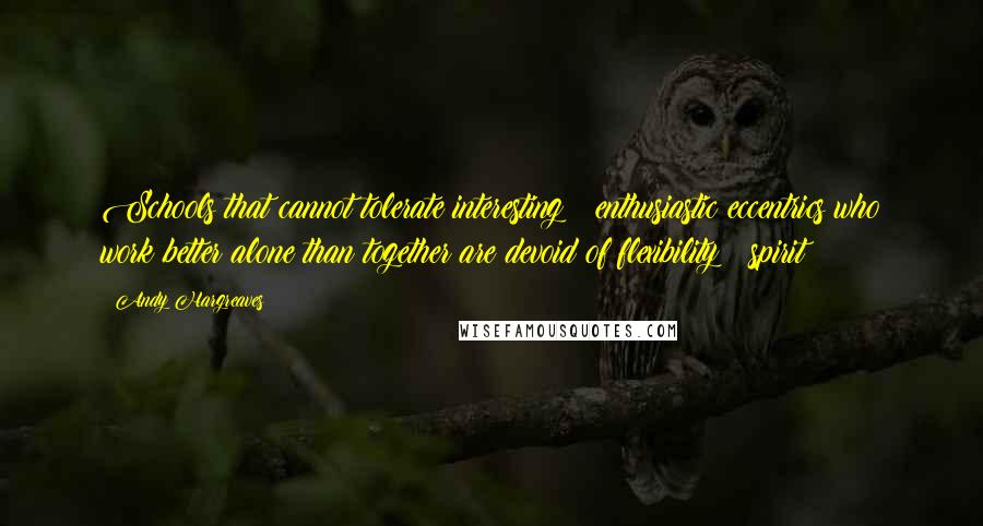 Andy Hargreaves quotes: Schools that cannot tolerate interesting & enthusiastic eccentrics who work better alone than together are devoid of flexibility & spirit