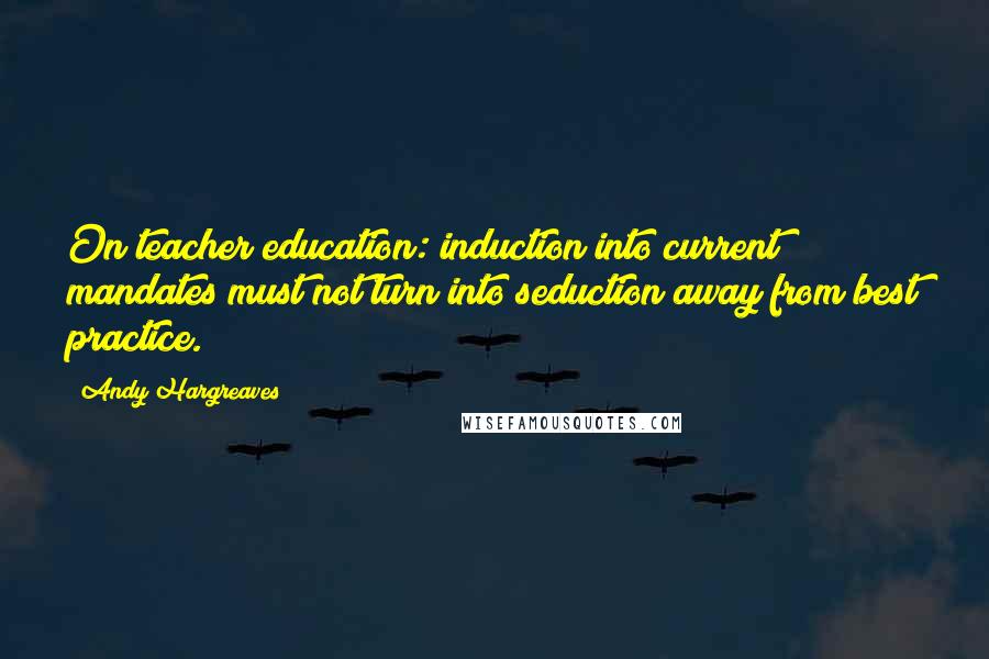 Andy Hargreaves quotes: On teacher education: induction into current mandates must not turn into seduction away from best practice.