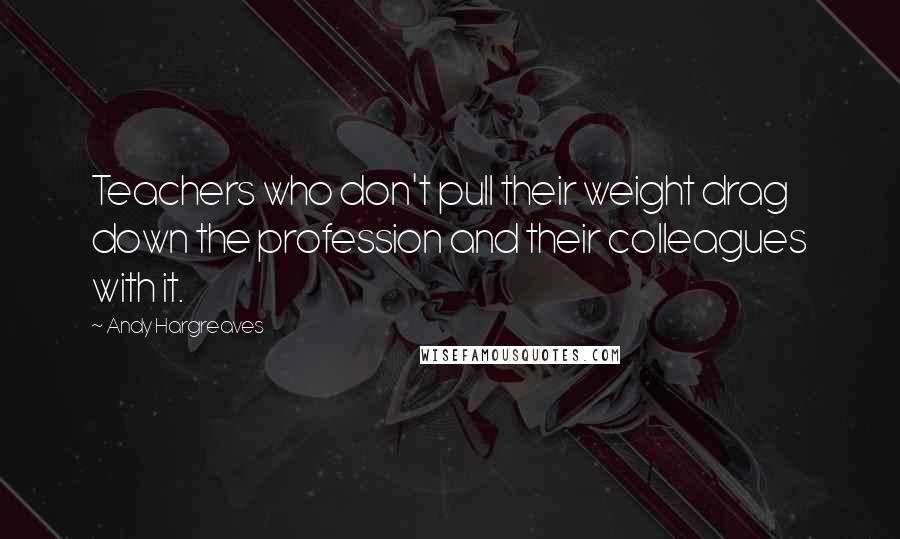 Andy Hargreaves quotes: Teachers who don't pull their weight drag down the profession and their colleagues with it.