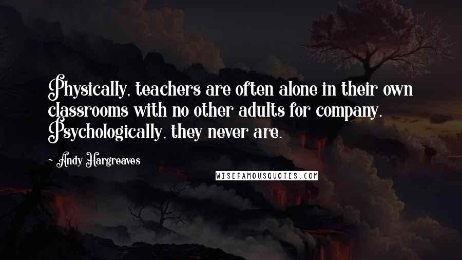 Andy Hargreaves quotes: Physically, teachers are often alone in their own classrooms with no other adults for company. Psychologically, they never are.