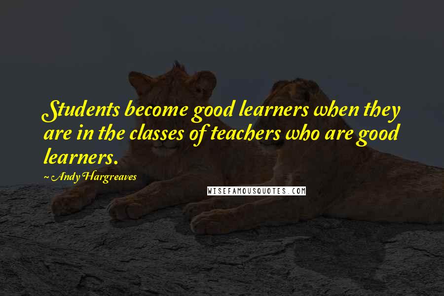 Andy Hargreaves quotes: Students become good learners when they are in the classes of teachers who are good learners.