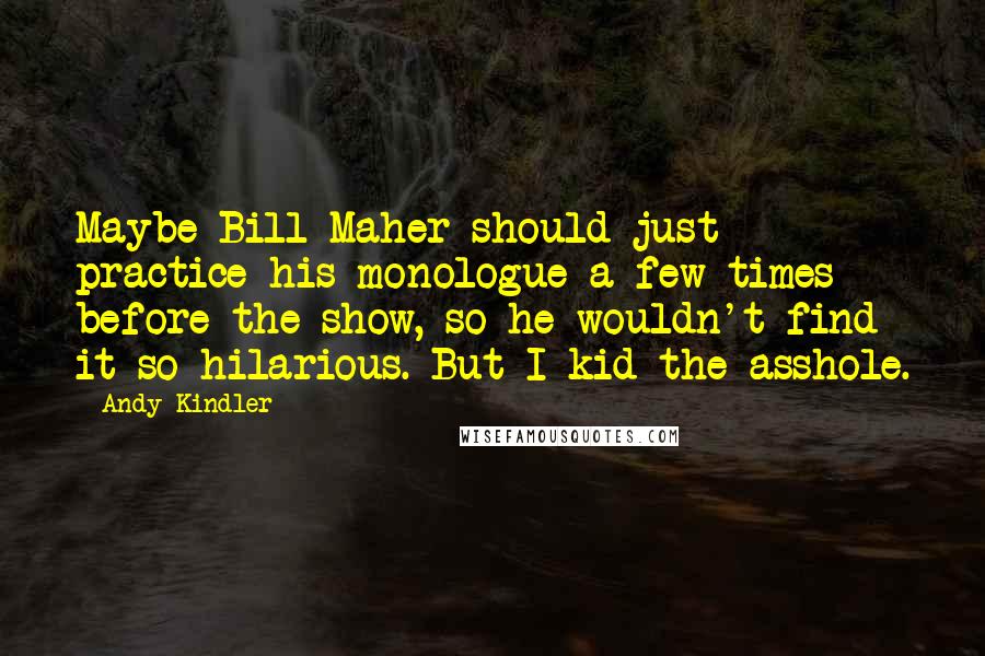 Andy Kindler quotes: Maybe Bill Maher should just practice his monologue a few times before the show, so he wouldn't find it so hilarious. But I kid the asshole.