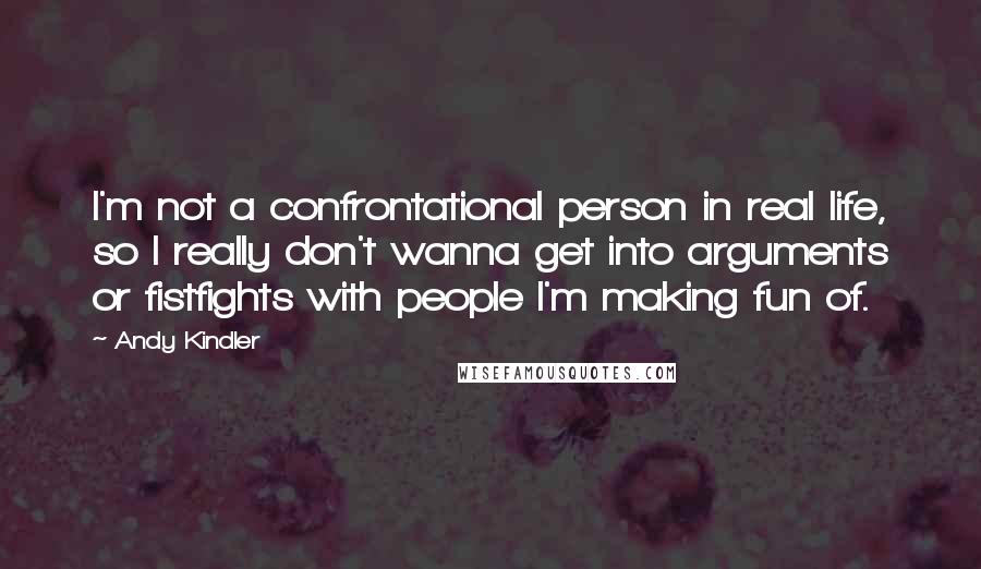 Andy Kindler quotes: I'm not a confrontational person in real life, so I really don't wanna get into arguments or fistfights with people I'm making fun of. Andy Kindler quotes: I'm not a confrontational person in real life, so I really don't wanna get into arguments or fistfights with people I'm making fun of.
