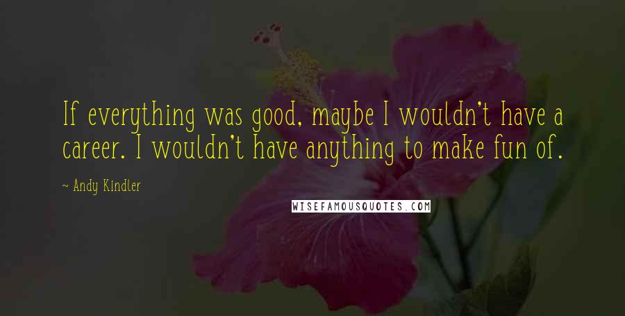 Andy Kindler quotes: If everything was good, maybe I wouldn't have a career. I wouldn't have anything to make fun of.