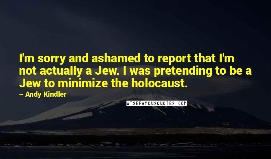Andy Kindler quotes: I'm sorry and ashamed to report that I'm not actually a Jew. I was pretending to be a Jew to minimize the holocaust. Andy Kindler quotes: I'm sorry and ashamed to report that I'm not actually a Jew. I was pretending to be a Jew to minimize the holocaust.