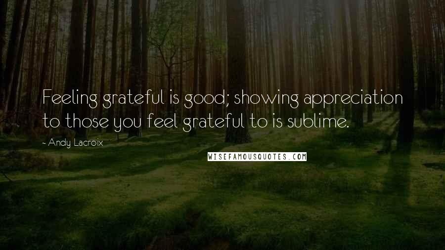 Andy Lacroix quotes: Feeling grateful is good; showing appreciation to those you feel grateful to is sublime.