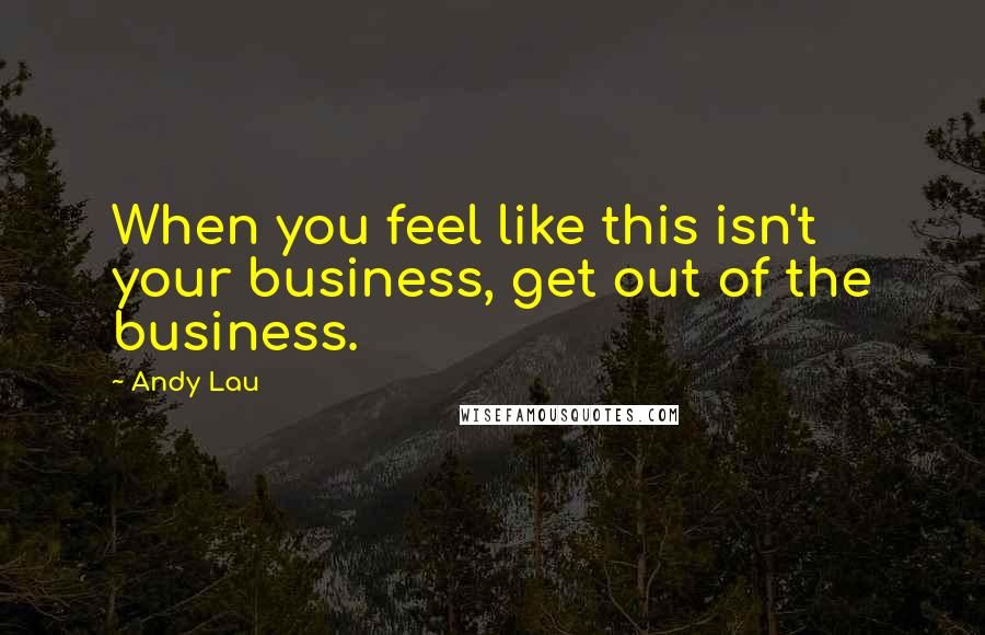 Andy Lau quotes: When you feel like this isn't your business, get out of the business.