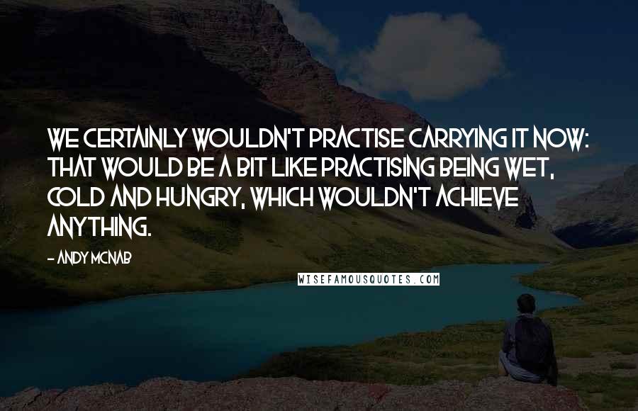 Andy McNab quotes: We certainly wouldn't practise carrying it now: that would be a bit like practising being wet, cold and hungry, which wouldn't achieve anything.