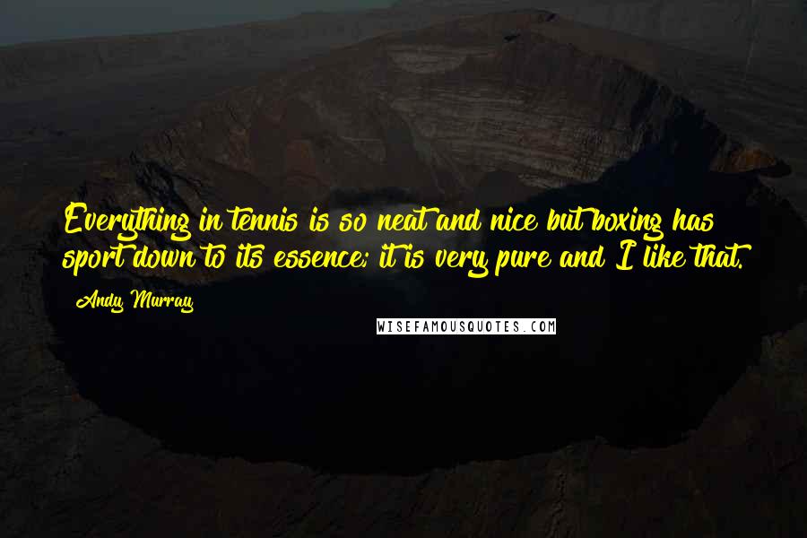 Andy Murray quotes: Everything in tennis is so neat and nice but boxing has sport down to its essence; it is very pure and I like that.