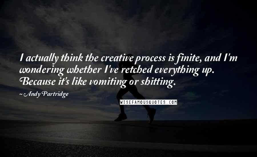 Andy Partridge quotes: I actually think the creative process is finite, and I'm wondering whether I've retched everything up. Because it's like vomiting or shitting.