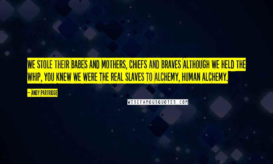 Andy Partridge quotes: We stole their babes and mothers, chiefs and braves Although we held the whip, you knew we were The real slaves To alchemy, human alchemy.