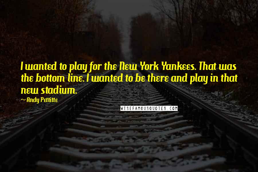 Andy Pettitte quotes: I wanted to play for the New York Yankees. That was the bottom line. I wanted to be there and play in that new stadium.