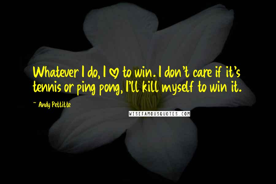 Andy Pettitte quotes: Whatever I do, I love to win. I don't care if it's tennis or ping pong, I'll kill myself to win it.