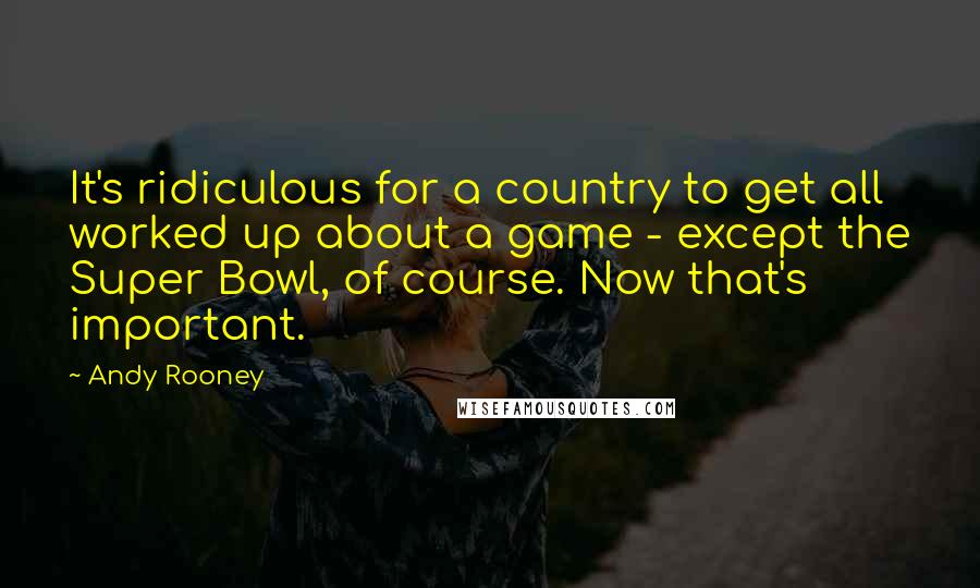 Andy Rooney quotes: It's ridiculous for a country to get all worked up about a game - except the Super Bowl, of course. Now that's important.