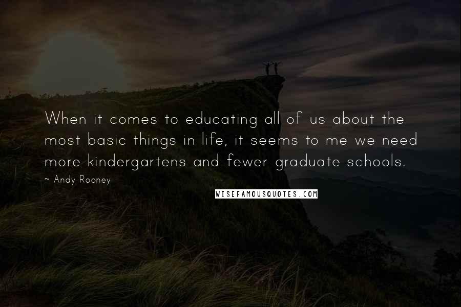 Andy Rooney quotes: When it comes to educating all of us about the most basic things in life, it seems to me we need more kindergartens and fewer graduate schools.