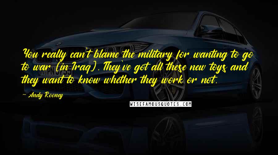 Andy Rooney quotes: You really can't blame the military for wanting to go to war [in Iraq]. They've got all these new toys and they want to know whether they work or not.