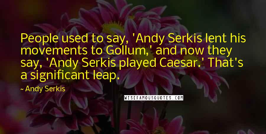Andy Serkis quotes: People used to say, 'Andy Serkis lent his movements to Gollum,' and now they say, 'Andy Serkis played Caesar.' That's a significant leap.