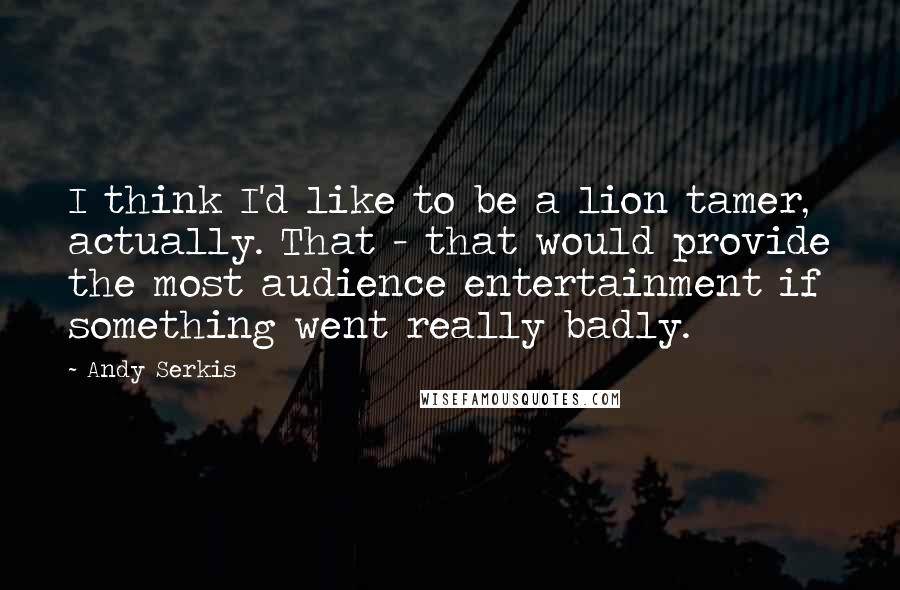 Andy Serkis quotes: I think I'd like to be a lion tamer, actually. That - that would provide the most audience entertainment if something went really badly.