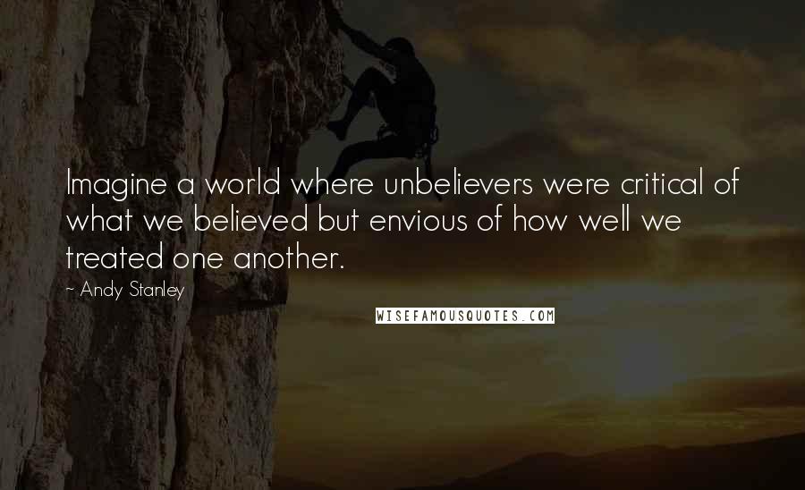 Andy Stanley quotes: Imagine a world where unbelievers were critical of what we believed but envious of how well we treated one another.