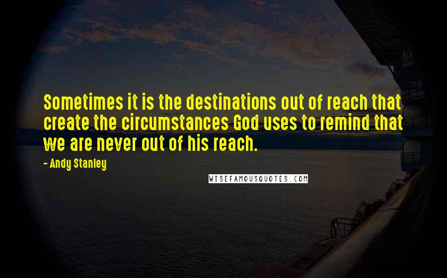 Andy Stanley quotes: Sometimes it is the destinations out of reach that create the circumstances God uses to remind that we are never out of his reach.