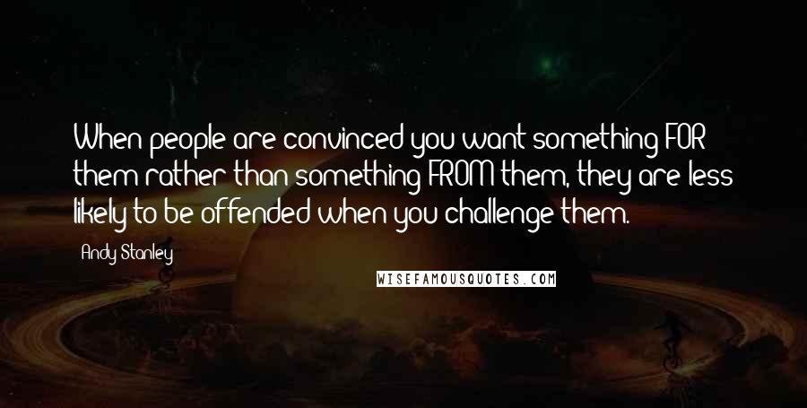 Andy Stanley quotes: When people are convinced you want something FOR them rather than something FROM them, they are less likely to be offended when you challenge them.